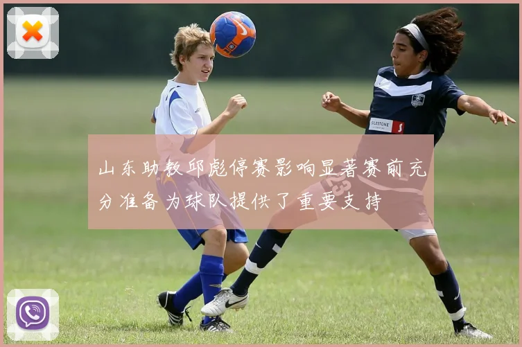 山东助教邱彪停赛影响显著赛前充分准备为球队提供了重要支持