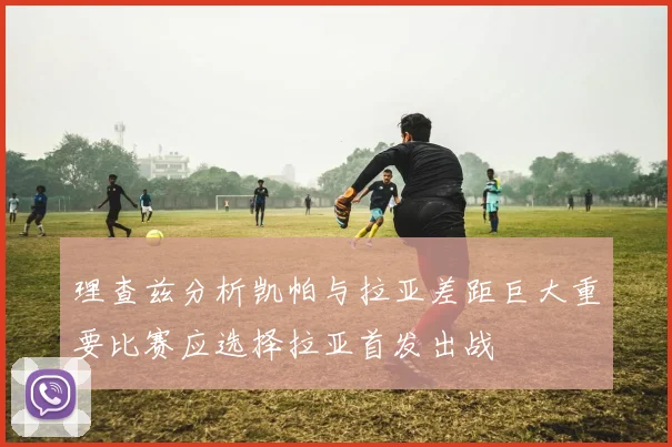 理查兹分析凯帕与拉亚差距巨大重要比赛应选择拉亚首发出战