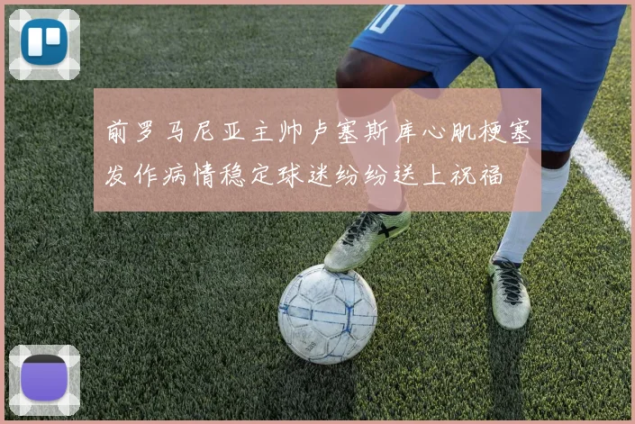 前罗马尼亚主帅卢塞斯库心肌梗塞发作病情稳定球迷纷纷送上祝福