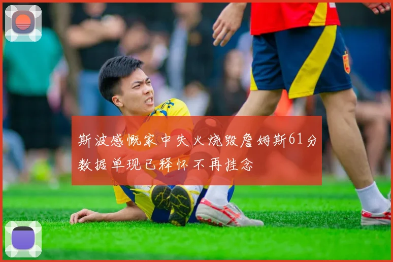 斯波感慨家中失火烧毁詹姆斯61分数据单现已释怀不再挂念