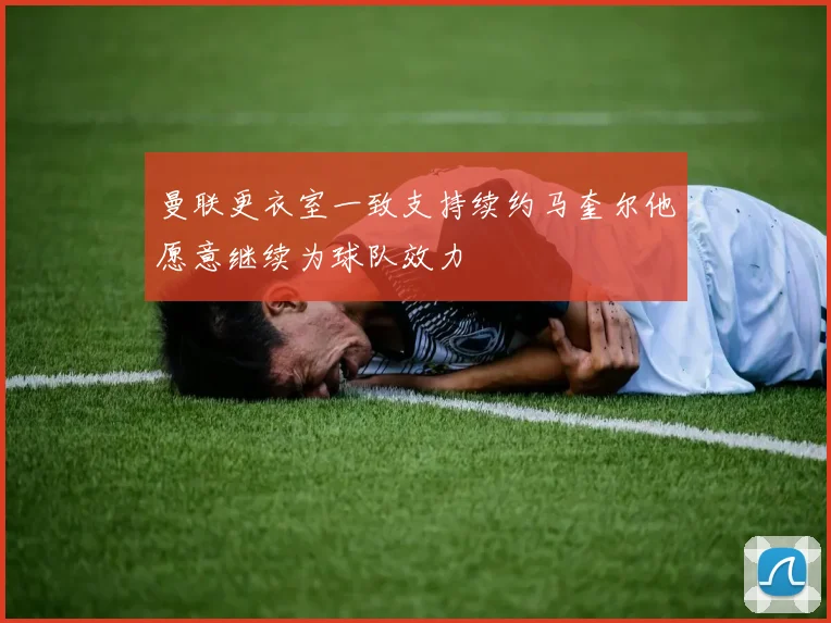 曼联更衣室一致支持续约马奎尔他愿意继续为球队效力