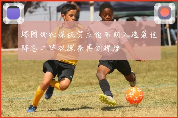 塔图姆社媒祝贺杰伦布朗入选最佳阵容二阵双探花再创辉煌