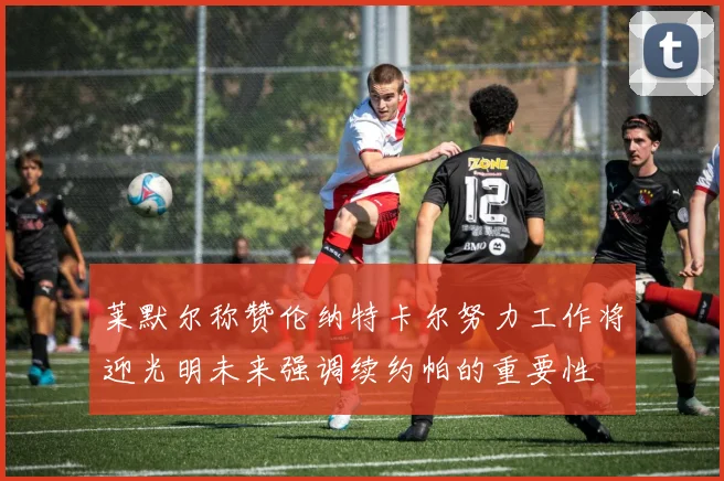 莱默尔称赞伦纳特卡尔努力工作将迎光明未来强调续约帕的重要性