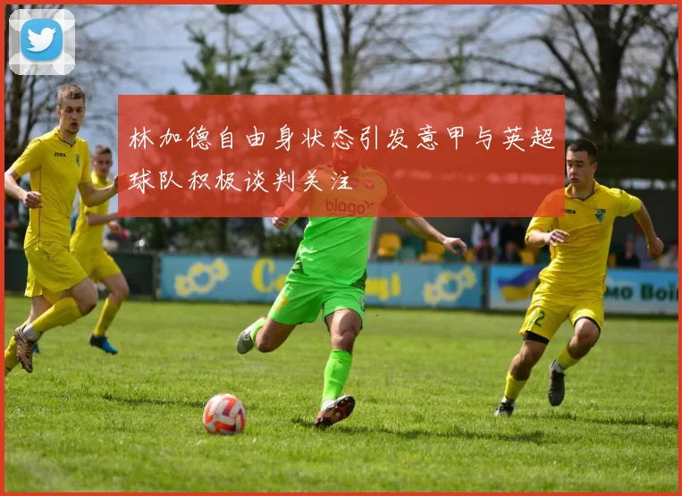 林加德自由身状态引发意甲与英超球队积极谈判关注