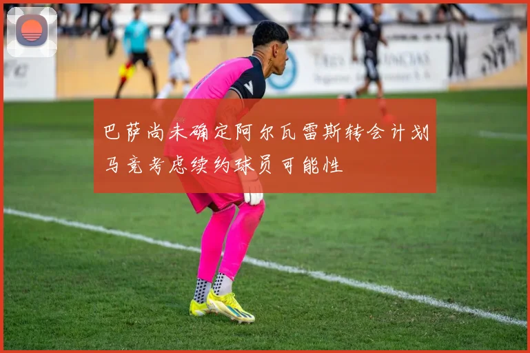 巴萨尚未确定阿尔瓦雷斯转会计划马竞考虑续约球员可能性