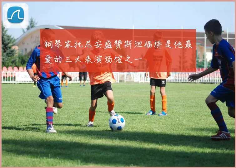 钢琴家托尼安盛赞斯坦福桥是他最爱的三大表演场馆之一
