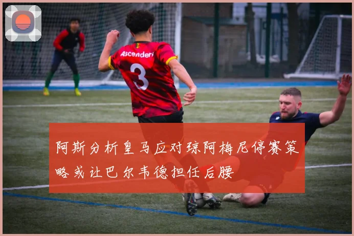 阿斯分析皇马应对琼阿梅尼停赛策略或让巴尔韦德担任后腰