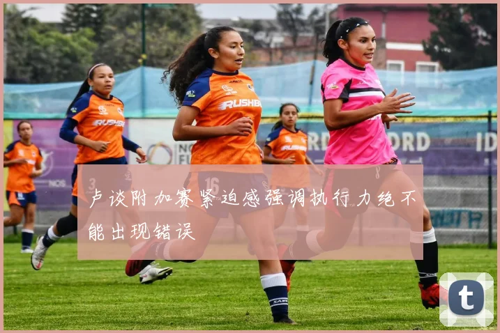 卢谈附加赛紧迫感强调执行力绝不能出现错误