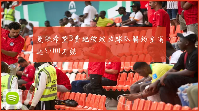曼联希望B费继续效力球队解约金高达5700万镑