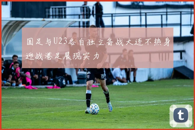 国足与U23各自独立备战大连不热身迎战港足展现实力