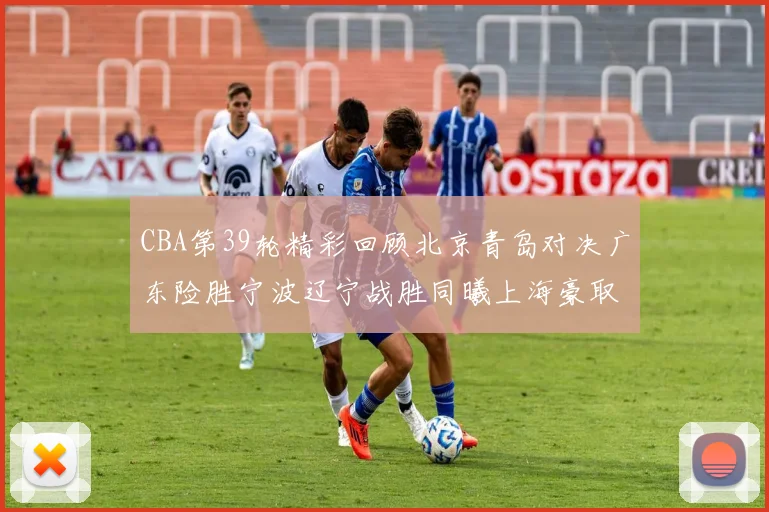 CBA第39轮精彩回顾北京青岛对决广东险胜宁波辽宁战胜同曦上海豪取20连胜