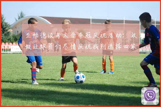 兰帕德谈考文垂夺冠庆祝活动：放假让球员们尽情庆祝我则选择回家休息