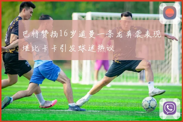 巴特赞扬16岁道曼一条龙奔袭表现堪比卡卡引发球迷热议