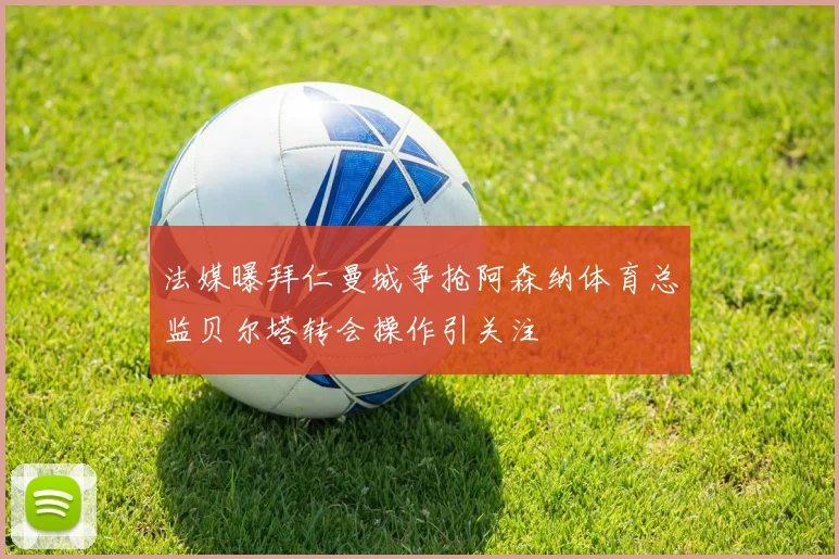 法媒曝拜仁曼城争抢阿森纳体育总监贝尔塔转会操作引关注