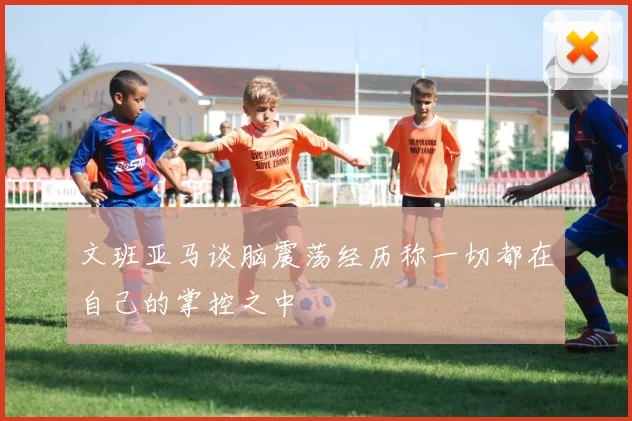 文班亚马谈脑震荡经历称一切都在自己的掌控之中