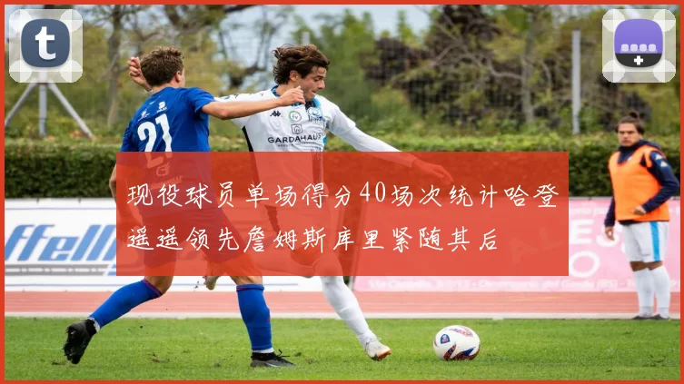 现役球员单场得分40场次统计哈登遥遥领先詹姆斯库里紧随其后