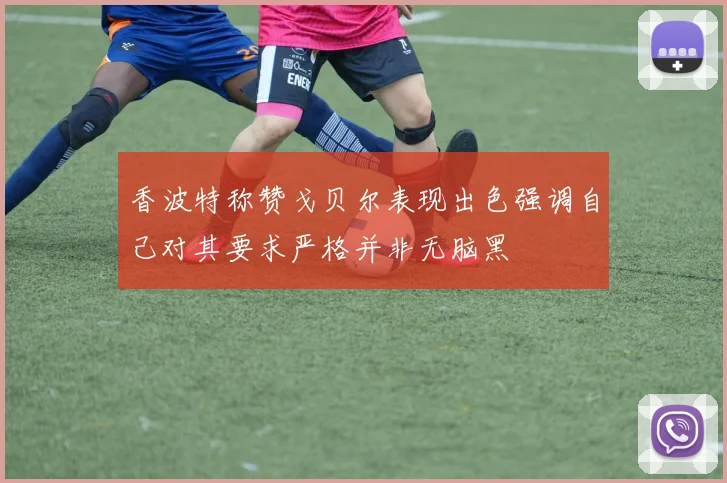 香波特称赞戈贝尔表现出色强调自己对其要求严格并非无脑黑
