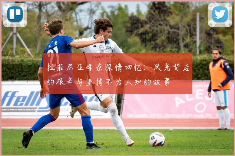 拉菲尼亚母亲深情回忆：风光背后的艰辛与坚持不为人知的故事