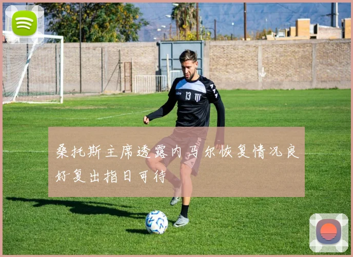 桑托斯主席透露内马尔恢复情况良好复出指日可待