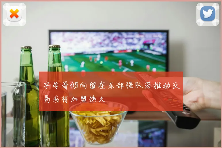 字母哥倾向留在东部强队若推动交易或将加盟热火
