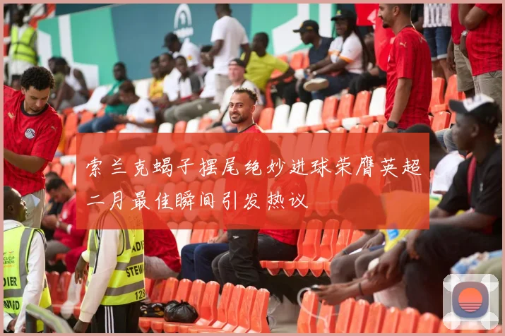 索兰克蝎子摆尾绝妙进球荣膺英超二月最佳瞬间引发热议