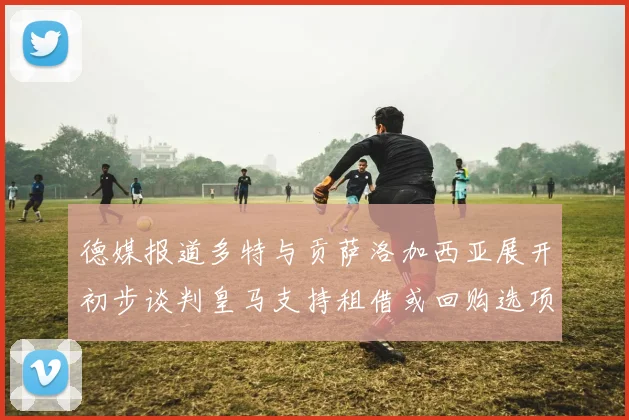德媒报道多特与贡萨洛加西亚展开初步谈判皇马支持租借或回购选项