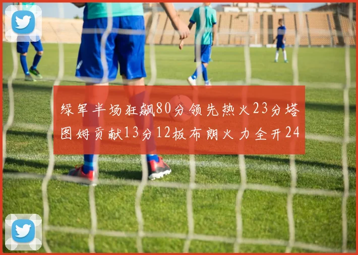 绿军半场狂飙80分领先热火23分塔图姆贡献13分12板布朗火力全开24分