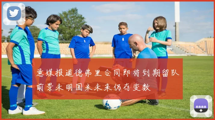 意媒报道德弗里合同即将到期留队前景未明国米未来仍存变数