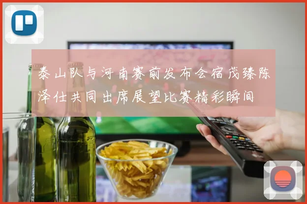 泰山队与河南赛前发布会宿茂臻陈泽仕共同出席展望比赛精彩瞬间