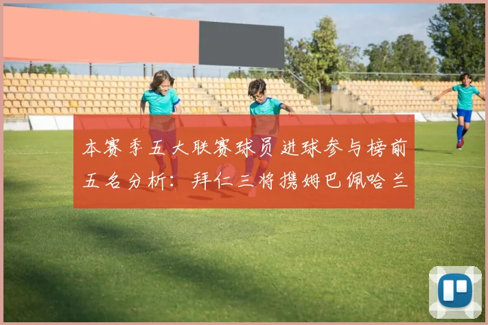 本赛季五大联赛球员进球参与榜前五名分析：拜仁三将携姆巴佩哈兰德争辉