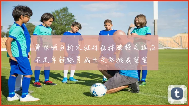 费尔顿分析文班对森林狼强度适应不足年轻球员成长之路挑战重重