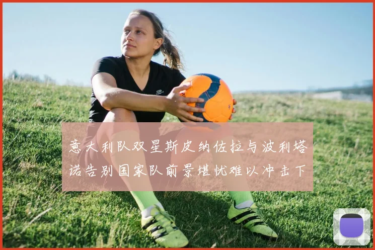 意大利队双星斯皮纳佐拉与波利塔诺告别国家队前景堪忧难以冲击下届世界杯