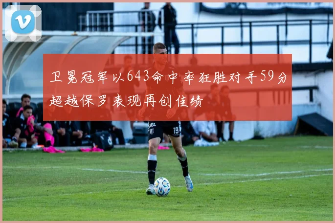 卫冕冠军以643命中率狂胜对手59分超越保罗表现再创佳绩